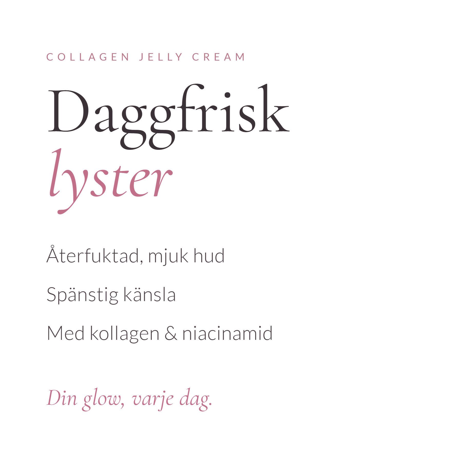 Daggfrisk lyster. Återfuktad, mjuk hud. Spänstig känsla. Med kollagen och niacinamid. Din glow, varje dag.